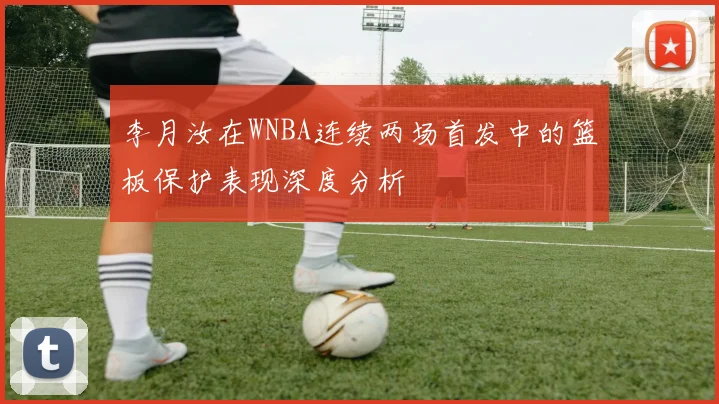李月汝在WNBA连续两场首发中的篮板保护表现深度分析