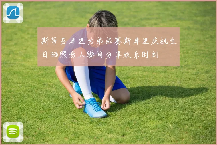 斯蒂芬库里为弟弟赛斯库里庆祝生日晒照感人瞬间分享欢乐时刻